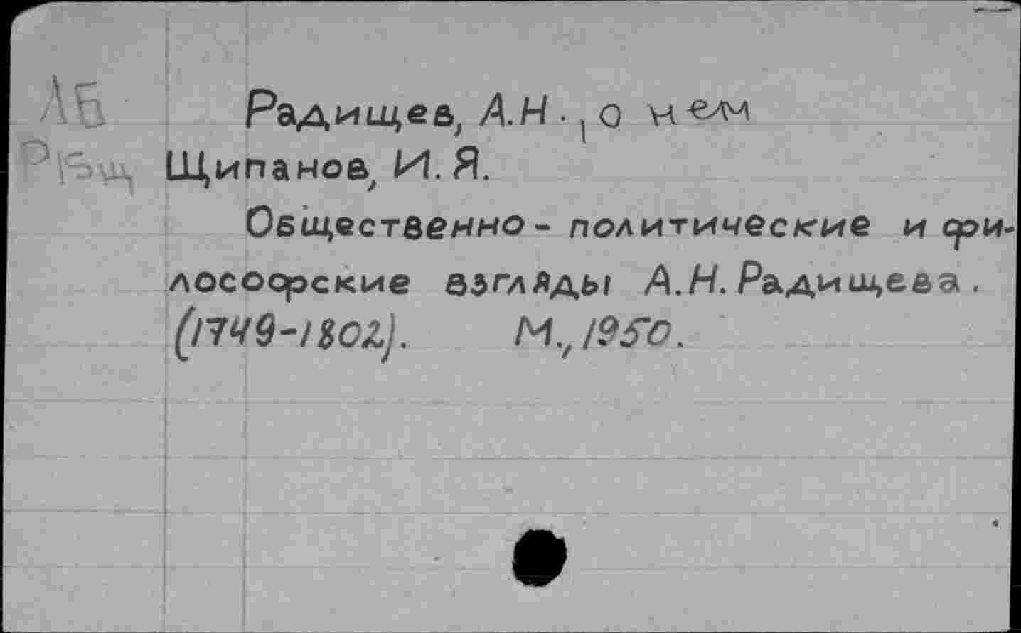 ﻿\Б
Радищев, АН • ( о н«лм Щипаное, И. Я.
Общественно - политические и сри лосоорские взгляды АН. Радищева . (l749-/SOZ).	M.,/9S0.